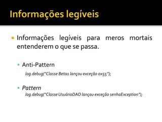 

Informações legíveis para meros mortais
entenderem o que se passa.
 Anti-Pattern
log.debug(“Classe Beta1 lançou exceção 0x55”);

 Pattern
log.debug(“Classe UsuárioDAO lançou exceção senhaException”);

 