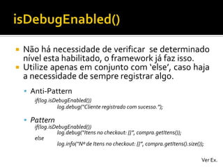 


Não há necessidade de verificar se determinado
nível esta habilitado, o framework já faz isso.
Utilize apenas em conjunto com ‘else’, caso haja
a necessidade de sempre registrar algo.
 Anti-Pattern
if(log.isDebugEnabled())
log.debug(“Cliente registrado com sucesso.”);

 Pattern

if(log.isDebugEnabled())
log.debug(“Itens no checkout: {}”, compra.getItens());
else
log.info(“Nº de Itens no checkout: {}”, compra.getItens().size());
Ver Ex.

 