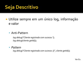 

Utilize sempre em um único log, informação
e valor
 Anti-Pattern
log.debug(“Cliente registrado com sucesso.”);
log.debug(cliente.getId());

 Pattern
log.debug(“Cliente registrado com sucesso: {}”, cliente.getId());

Ver Ex.

 