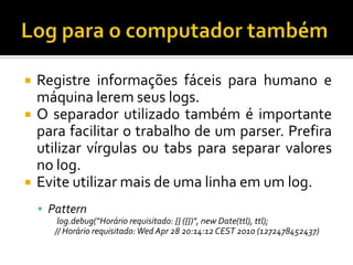 




Registre informações fáceis para humano e
máquina lerem seus logs.
O separador utilizado também é importante
para facilitar o trabalho de um parser. Prefira
utilizar vírgulas ou tabs para separar valores
no log.
Evite utilizar mais de uma linha em um log.
 Pattern
log.debug(“Horário requisitado: {} ({})", new Date(ttl), ttl);
// Horário requisitado: Wed Apr 28 20:14:12 CEST 2010 (1272478452437)

 