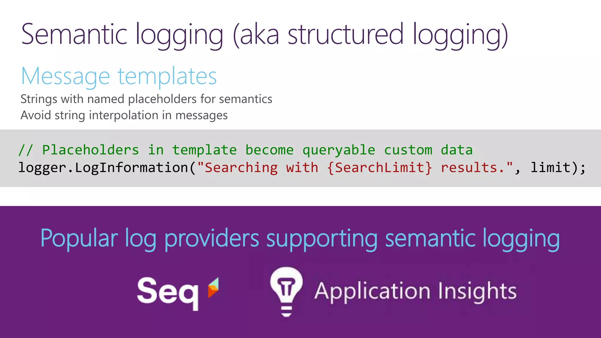 Semantic logging (aka structured logging) Message templates Strings with named placeholders for semantics Avoid string interpolation in messages Popular log providers supporting semantic logging // Placeholders in template become queryable custom data logger.LogInformation("Searching with {SearchLimit} results.", limit); 