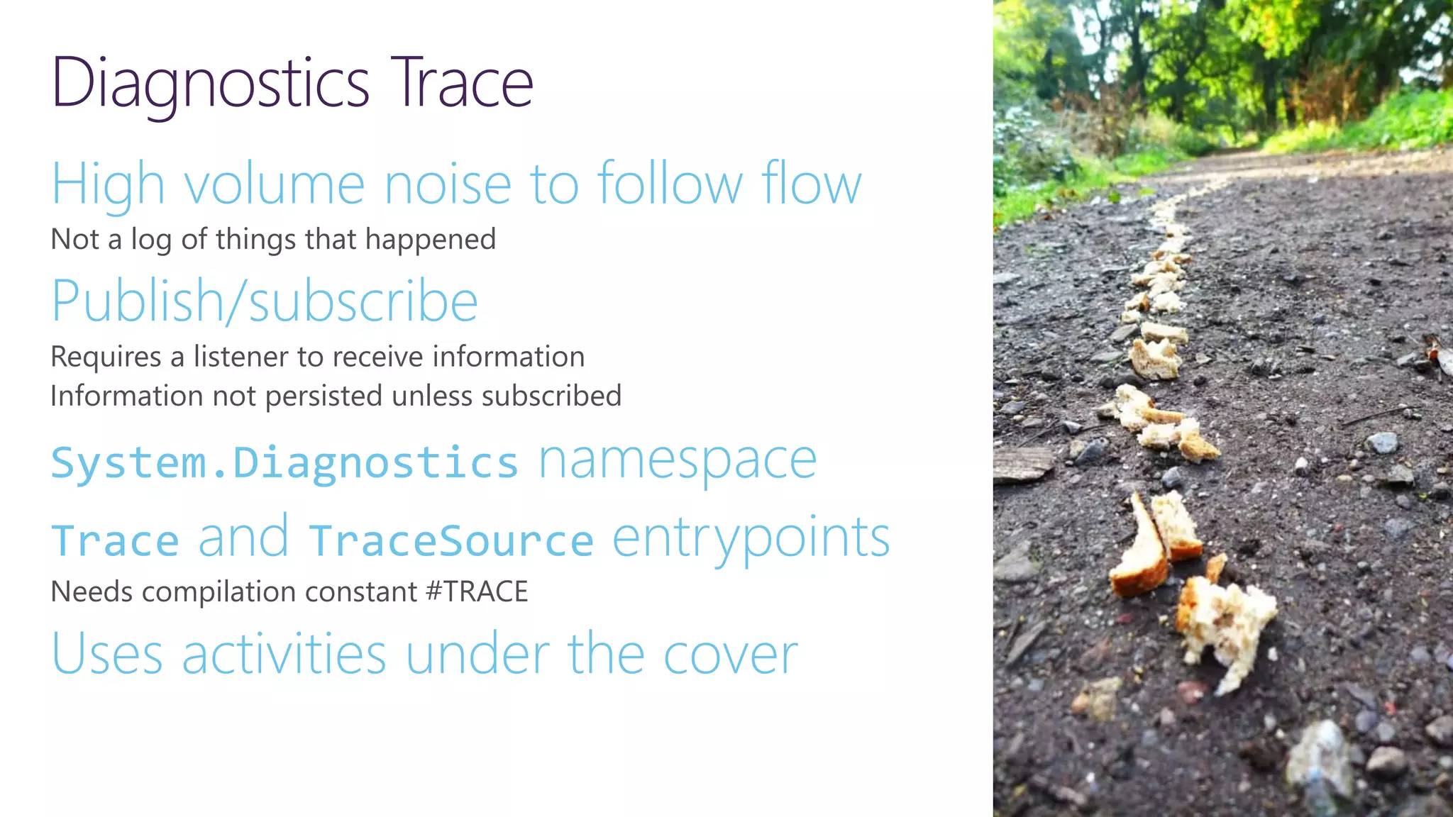 Diagnostics Trace High volume noise to follow flow Not a log of things that happened Publish/subscribe Requires a listener to receive information Information not persisted unless subscribed System.Diagnostics namespace Trace and TraceSource entrypoints Needs compilation constant #TRACE Uses activities under the cover 