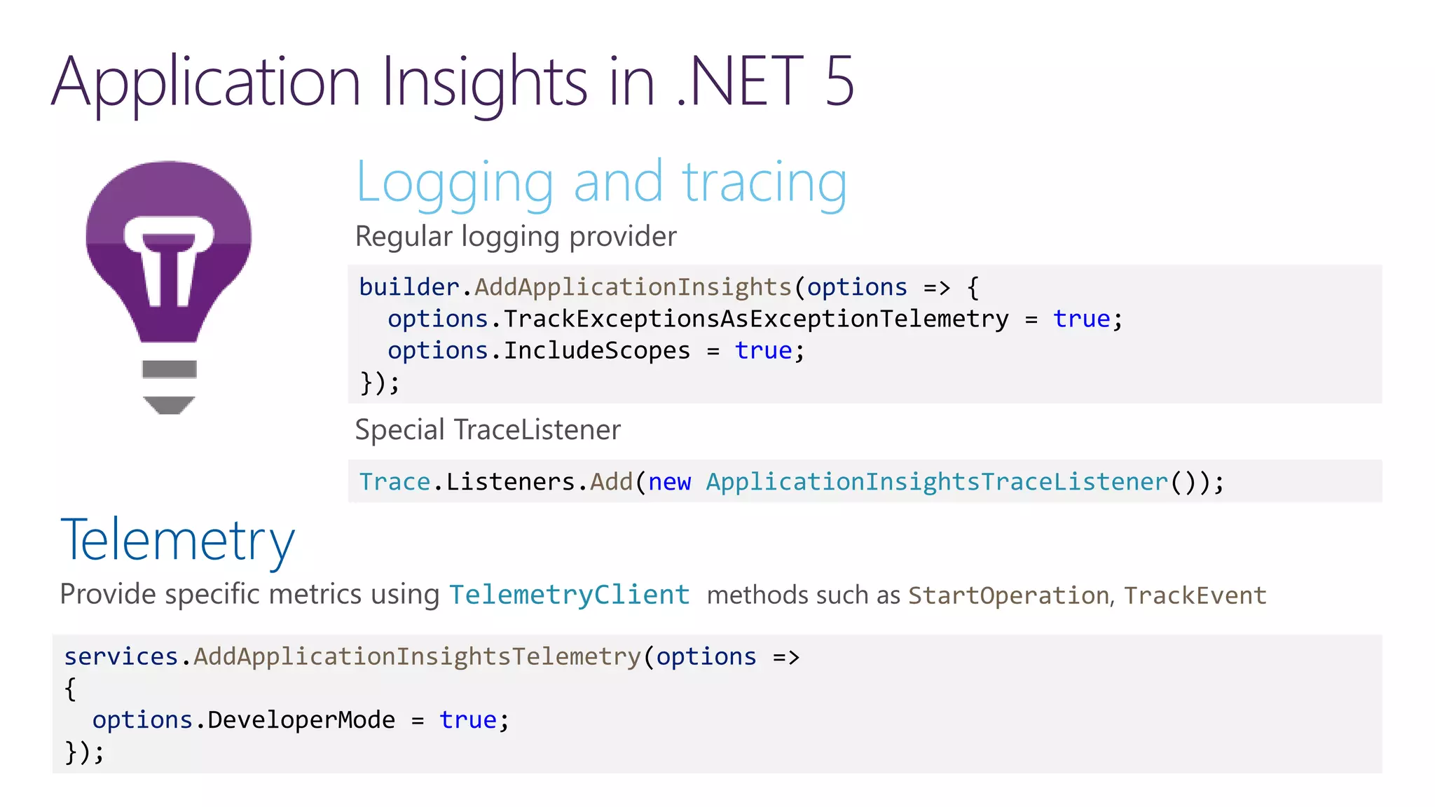 Application Insights in .NET 5 Logging and tracing Regular logging provider Special TraceListener builder.AddApplicationInsights(options => { options.TrackExceptionsAsExceptionTelemetry = true; options.IncludeScopes = true; }); Telemetry TelemetryClient StartOperation TrackEvent Trace.Listeners.Add(new ApplicationInsightsTraceListener()); services.AddApplicationInsightsTelemetry(options => { options.DeveloperMode = true; }); 