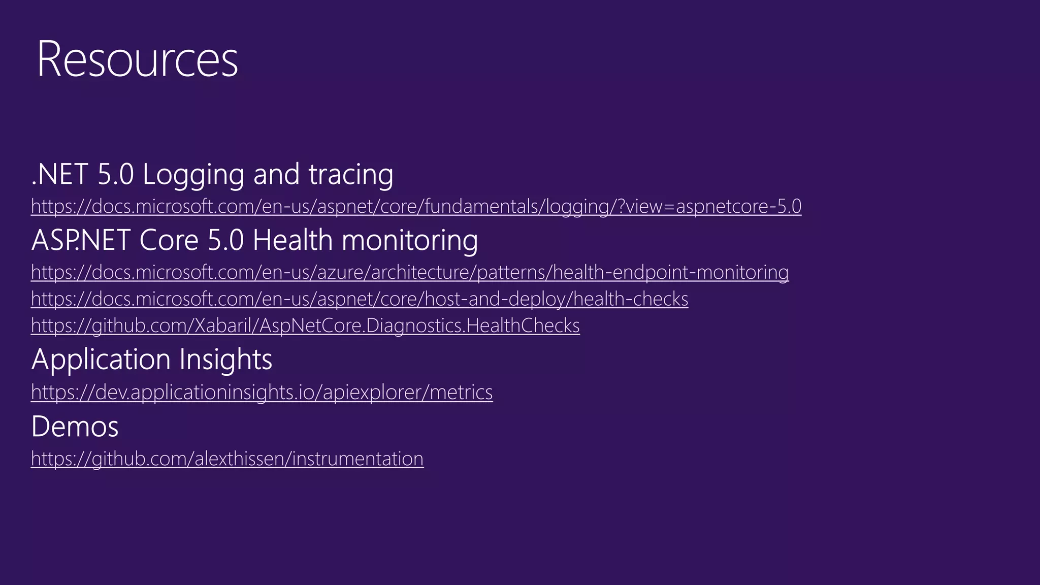 Resources https://docs.microsoft.com/en-us/aspnet/core/fundamentals/logging/?view=aspnetcore-5.0 https://docs.microsoft.com/en-us/azure/architecture/patterns/health-endpoint-monitoring https://docs.microsoft.com/en-us/aspnet/core/host-and-deploy/health-checks https://github.com/Xabaril/AspNetCore.Diagnostics.HealthChecks https://dev.applicationinsights.io/apiexplorer/metrics https://github.com/alexthissen/instrumentation 