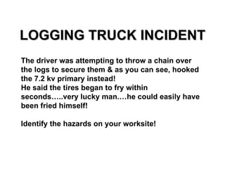 LOGGING TRUCK INCIDENT The driver was attempting to throw a chain over the logs to secure them & as you can see, hooked the 7.2 kv primary instead!  He said the tires began to fry within seconds…..very lucky man.…he could easily have been fried himself!  Identify the hazards on your worksite! 