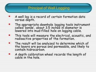 Principal of Well Logging
▪ A well log is a record of certain formation data
versus depth.
▪ The appropriate downhole logging tools instrument
called ‘sonde’, about 3.5 inches in diameter is
lowered into mud-filled hole on logging cable.
▪ This tools will measure the electrical, acoustic, and
radioactive properties of the formation.
▪ The result will be analyzed to determine which of
the layers are porous and permeable, and likely to
contain hidrocarbon.
▪ A depth calibration wheel records the length of
cable in the hole.
 