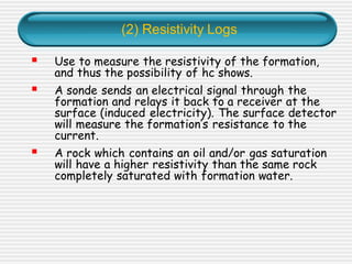 (2) Resistivity Logs
▪ Use to measure the resistivity of the formation,
and thus the possibility of hc shows.
▪ A sonde sends an electrical signal through the
formation and relays it back to a receiver at the
surface (induced electricity). The surface detector
will measure the formation’s resistance to the
current.
▪ A rock which contains an oil and/or gas saturation
will have a higher resistivity than the same rock
completely saturated with formation water.
 