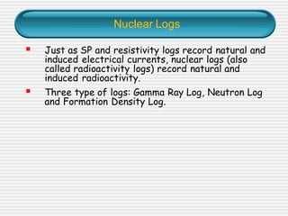 Nuclear Logs
▪ Just as SP and resistivity logs record natural and
induced electrical currents, nuclear logs (also
called radioactivity logs) record natural and
induced radioactivity.
▪ Three type of logs: Gamma Ray Log, Neutron Log
and Formation Density Log.
 