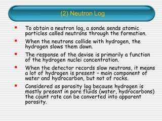 (2) Neutron Log
▪ To obtain a neutron log, a sonde sends atomic
particles called neutrons through the formation.
▪ When the neutrons collide with hydrogen, the
hydrogen slows them down.
▪ The response of the devise is primarily a function
of the hydrogen nuclei concentration.
▪ When the detector records slow neutrons, it means
a lot of hydrogen is present – main component of
water and hydrocarbon, but not of rocks.
▪ Considered as porosity log because hydrogen is
mostly present in pore fluids (water, hydrocarbons)
the count rate can be converted into apparent
porosity.
 
