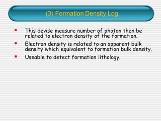 (3) Formation Density Log
▪ This devise measure number of photon then be
related to electron density of the formation.
▪ Electron density is related to an apparent bulk
density which equivalent to formation bulk density.
▪ Useable to detect formation lithology.
 