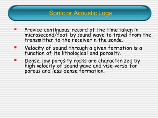 Sonic or Acoustic Logs
▪ Provide continuous record of the time taken in
microsecond/foot by sound wave to travel from the
transmitter to the receiver n the sonde.
▪ Velocity of sound through a given formation is a
function of its lithological and porosity.
▪ Dense, low porosity rocks are characterized by
high velocity of sound wave and vise-versa for
porous and less dense formation.
 