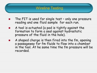 Wireline Testing
◼ The FIT is used for single test – only one pressure
reading and one fluid sample for each run.
◼ A tool is actuated (a pad is tightly against the
formation to form a seal against hydrostatic
pressure of the fluid in the hole).
◼ A shaped charge is then fired into the fm, opening
a passageway for fm fluids to flow into a chamber
in the tool. At he same time the fm pressure will be
recorded.
 