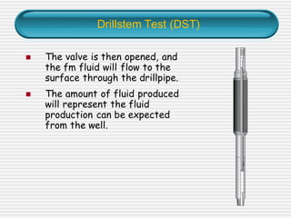 Drillstem Test (DST)
◼ The valve is then opened, and
the fm fluid will flow to the
surface through the drillpipe.
◼ The amount of fluid produced
will represent the fluid
production can be expected
from the well.
 
