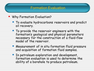 Formation Evaluation
▪ Why Formation Evaluation?
▪ To evaluate hydrocarbons reservoirs and predict
oil recovery.
▪ To provide the reservoir engineers with the
formation’s geological and physical parameters
necessary for the construction of a fluid-flow
model of the reservoir.
▪ Measurement of in situ formation fluid pressure
and acquisition of formation fluid samples.
▪ In petroleum exploration and development,
formation evaluation is used to determine the
ability of a borehole to produce petroleum.
 