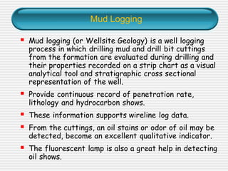 Mud Logging
▪ Mud logging (or Wellsite Geology) is a well logging
process in which drilling mud and drill bit cuttings
from the formation are evaluated during drilling and
their properties recorded on a strip chart as a visual
analytical tool and stratigraphic cross sectional
representation of the well.
▪ Provide continuous record of penetration rate,
lithology and hydrocarbon shows.
▪ These information supports wireline log data.
▪ From the cuttings, an oil stains or odor of oil may be
detected, become an excellent qualitative indicator.
▪ The fluorescent lamp is also a great help in detecting
oil shows.
 