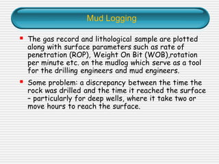 Mud Logging
▪ The gas record and lithological sample are plotted
along with surface parameters such as rate of
penetration (ROP), Weight On Bit (WOB),rotation
per minute etc. on the mudlog which serve as a tool
for the drilling engineers and mud engineers.
▪ Some problem: a discrepancy between the time the
rock was drilled and the time it reached the surface
– particularly for deep wells, where it take two or
move hours to reach the surface.
 