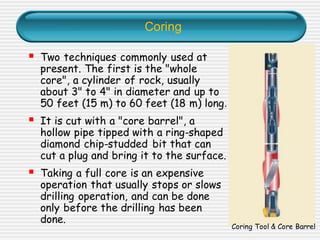 Coring
▪ Two techniques commonly used at
present. The first is the "whole
core", a cylinder of rock, usually
about 3" to 4" in diameter and up to
50 feet (15 m) to 60 feet (18 m) long.
▪ It is cut with a "core barrel", a
hollow pipe tipped with a ring-shaped
diamond chip-studded bit that can
cut a plug and bring it to the surface.
▪ Taking a full core is an expensive
operation that usually stops or slows
drilling operation, and can be done
only before the drilling has been
done.
Coring Tool & Core Barrel
 