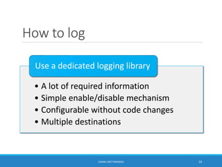 How to log
• A lot of required information
• Simple enable/disable mechanism
• Configurable without code changes
• Multiple destinations
Use a dedicated logging library
10KAMAL METTANANDA
 