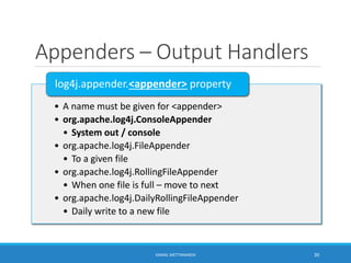 Appenders – Output Handlers
• A name must be given for <appender>
• org.apache.log4j.ConsoleAppender
• System out / console
• org.apache.log4j.FileAppender
• To a given file
• org.apache.log4j.RollingFileAppender
• When one file is full – move to next
• org.apache.log4j.DailyRollingFileAppender
• Daily write to a new file
log4j.appender.<appender> property
30KAMAL METTANANDA
 