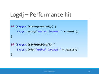 Log4j – Performance hit
if (logger.isDebugEnabled()) {
logger.debug(“method invoked ” + result);
}
if (logger.isInfoEnabled()) {
logger.info(“method invoked ” + result);
}
39KAMAL METTANANDA
 
