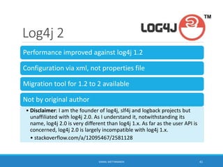 Log4j 2
Performance improved against log4j 1.2
Configuration via xml, not properties file
Migration tool for 1.2 to 2 available
Not by original author
• Disclaimer: I am the founder of log4j, slf4j and logback projects but
unaffiliated with log4j 2.0. As I understand it, notwithstanding its
name, log4j 2.0 is very different than log4j 1.x. As far as the user API is
concerned, log4j 2.0 is largely incompatible with log4j 1.x.
• stackoverflow.com/a/12095467/2581128
41KAMAL METTANANDA
 