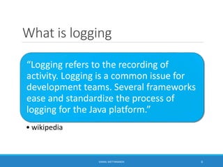 What is logging
“Logging refers to the recording of
activity. Logging is a common issue for
development teams. Several frameworks
ease and standardize the process of
logging for the Java platform.”
• wikipedia
6KAMAL METTANANDA
 