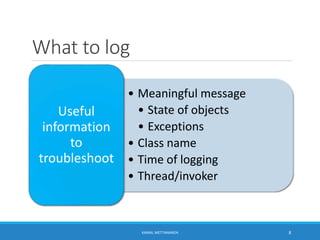 What to log
• Meaningful message
• State of objects
• Exceptions
• Class name
• Time of logging
• Thread/invoker
Useful
information
to
troubleshoot
8KAMAL METTANANDA
 