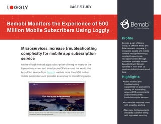 Bemobi Monitors the Experience of 500
Million Mobile Subscribers Using Loggly
Profile
Microservices increase troubleshooting
complexity for mobile app subscription
service
Highlights
Bemobi, a part of Opera
Group, is a Mobile Media and
Entertainment company. It
integrates people and mobile
content through technology,
constantly opening up
new opportunities through
innovative business models.
Based in Brazil, Bemobi
operates in more than 12
countries in Latin America and
Asia.
As the official Android apps subscription offering for many of the
top mobile carriers and smartphone OEMs around the world, the
Apps Club service from Bemobi reaches more than 500 million
mobile subscribers and provides an avenue for monetizing apps
• Gains visibility and
troubleshooting
capabilities for applications
running on autoscaling
Amazon EC2 environments
and serverless AWS
Lambda compute services
• Accelerates response times
with proactive alerting
• Maintains QoS agreements
critical to customer billing
with log-based reporting
CASE STUDY
Bemobi reaches more than 500 million mobile subscribers and provides an avenue for
monetizing apps in emerging markets.
 