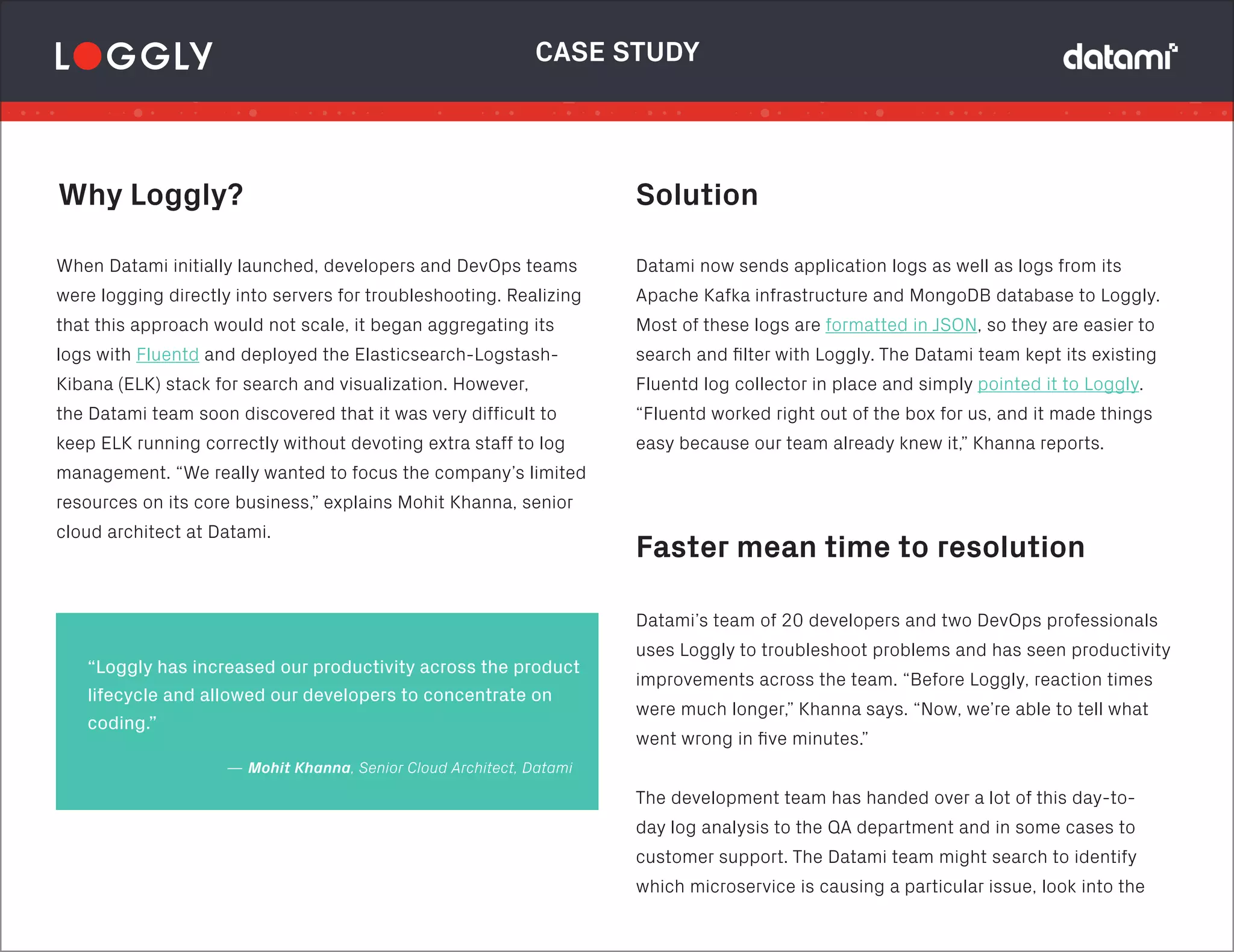 Solution
Faster mean time to resolution
Datami now sends application logs as well as logs from its
Apache Kafka infrastructure and MongoDB database to Loggly.
Most of these logs are formatted in JSON, so they are easier to
search and filter with Loggly. The Datami team kept its existing
Fluentd log collector in place and simply pointed it to Loggly.
“Fluentd worked right out of the box for us, and it made things
easy because our team already knew it,” Khanna reports.
CASE STUDY
Datami’s team of 20 developers and two DevOps professionals
uses Loggly to troubleshoot problems and has seen productivity
improvements across the team. “Before Loggly, reaction times
were much longer,” Khanna says. “Now, we’re able to tell what
went wrong in five minutes.”
The development team has handed over a lot of this day-to-
day log analysis to the QA department and in some cases to
customer support. The Datami team might search to identify
which microservice is causing a particular issue, look into the
— Mohit Khanna, Senior Cloud Architect, Datami
“Loggly has increased our productivity across the product
lifecycle and allowed our developers to concentrate on
coding.”
Why Loggly?
When Datami initially launched, developers and DevOps teams
were logging directly into servers for troubleshooting. Realizing
that this approach would not scale, it began aggregating its
logs with Fluentd and deployed the Elasticsearch-Logstash-
Kibana (ELK) stack for search and visualization. However,
the Datami team soon discovered that it was very difficult to
keep ELK running correctly without devoting extra staff to log
management. “We really wanted to focus the company’s limited
resources on its core business,” explains Mohit Khanna, senior
cloud architect at Datami.
 