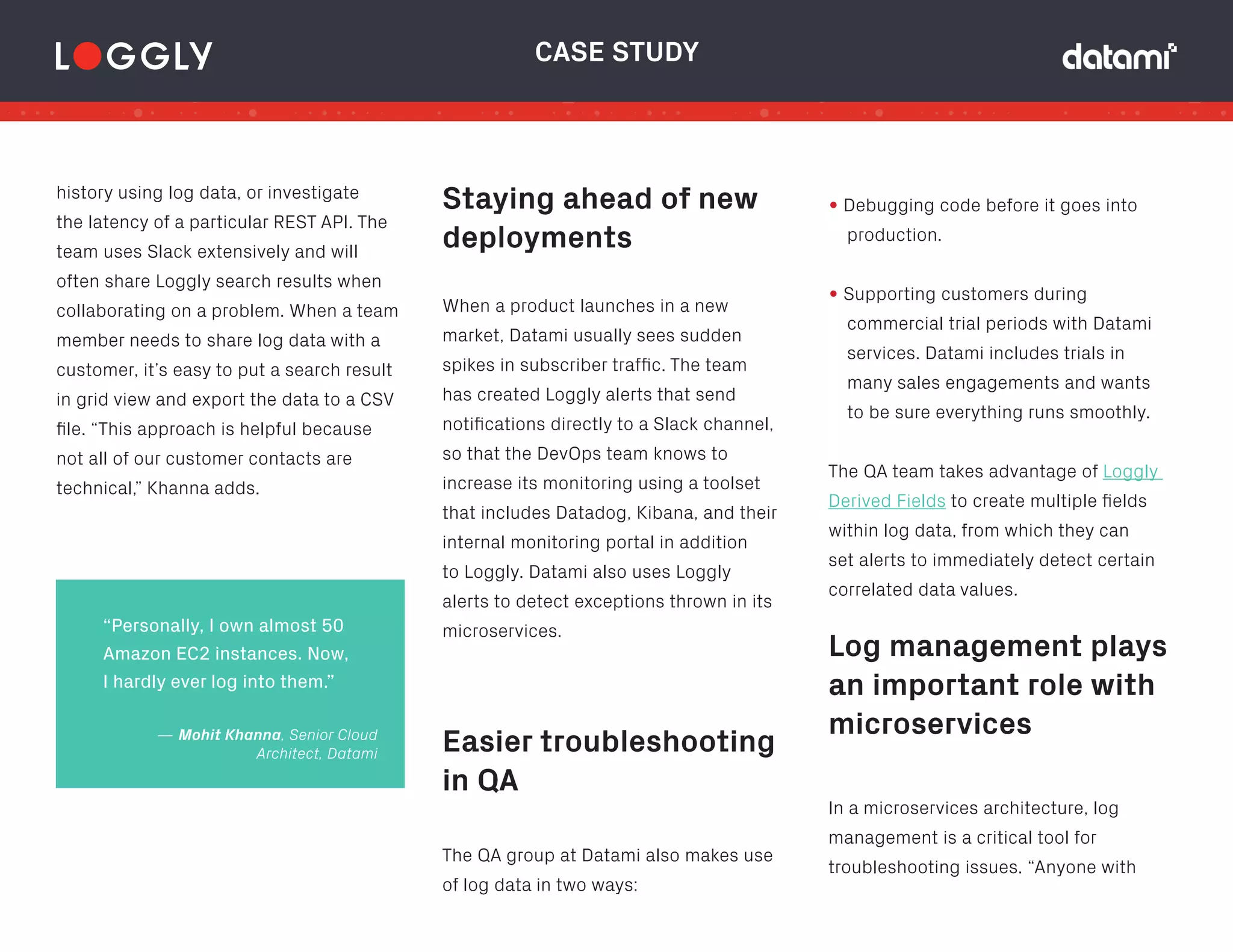 Easier troubleshooting
in QA
Log management plays
an important role with
microservices
history using log data, or investigate
the latency of a particular REST API. The
team uses Slack extensively and will
often share Loggly search results when
collaborating on a problem. When a team
member needs to share log data with a
customer, it’s easy to put a search result
in grid view and export the data to a CSV
file. “This approach is helpful because
not all of our customer contacts are
technical,” Khanna adds.
When a product launches in a new
market, Datami usually sees sudden
spikes in subscriber traffic. The team
has created Loggly alerts that send
notifications directly to a Slack channel,
so that the DevOps team knows to
increase its monitoring using a toolset
that includes Datadog, Kibana, and their
internal monitoring portal in addition
to Loggly. Datami also uses Loggly
alerts to detect exceptions thrown in its
microservices.
CASE STUDY
The QA group at Datami also makes use
of log data in two ways:
Staying ahead of new
deployments
• Debugging code before it goes into
production.
• Supporting customers during
commercial trial periods with Datami
services. Datami includes trials in
many sales engagements and wants
to be sure everything runs smoothly.
The QA team takes advantage of Loggly
Derived Fields to create multiple fields
within log data, from which they can
set alerts to immediately detect certain
correlated data values.
“Personally, I own almost 50
Amazon EC2 instances. Now,
I hardly ever log into them.”
In a microservices architecture, log
management is a critical tool for
troubleshooting issues. “Anyone with
— Mohit Khanna, Senior Cloud
Architect, Datami
 