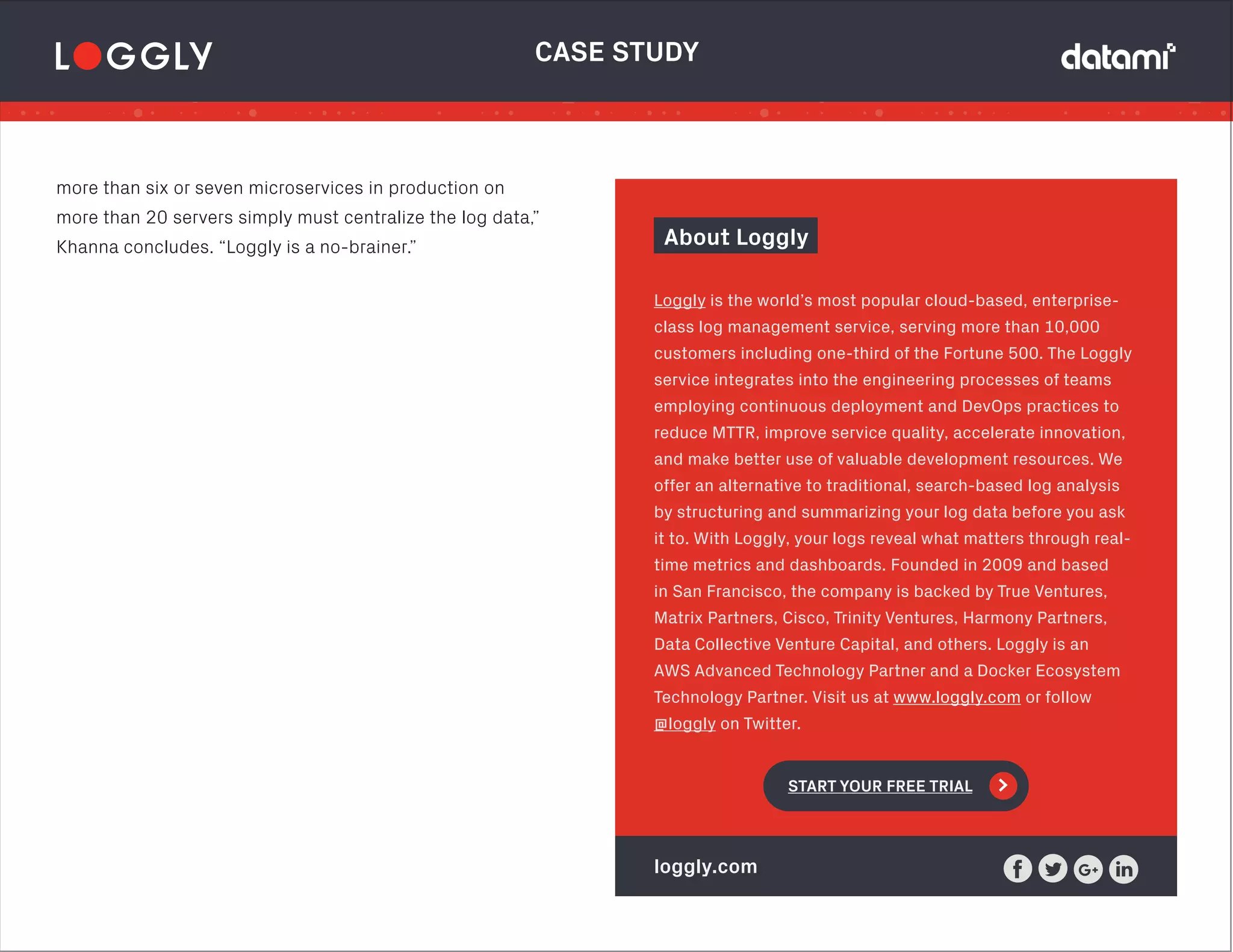 CASE STUDY
About Loggly
Loggly is the world’s most popular cloud-based, enterprise-
class log management service, serving more than 10,000
customers including one-third of the Fortune 500. The Loggly
service integrates into the engineering processes of teams
employing continuous deployment and DevOps practices to
reduce MTTR, improve service quality, accelerate innovation,
and make better use of valuable development resources. We
offer an alternative to traditional, search-based log analysis
by structuring and summarizing your log data before you ask
it to. With Loggly, your logs reveal what matters through real-
time metrics and dashboards. Founded in 2009 and based
in San Francisco, the company is backed by True Ventures,
Matrix Partners, Cisco, Trinity Ventures, Harmony Partners,
Data Collective Venture Capital, and others. Loggly is an
AWS Advanced Technology Partner and a Docker Ecosystem
Technology Partner. Visit us at www.loggly.com or follow 
@loggly on Twitter.
START YOUR FREE TRIAL >
loggly.com
more than six or seven microservices in production on
more than 20 servers simply must centralize the log data,”
Khanna concludes. “Loggly is a no-brainer.”
 
