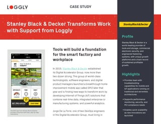 Stanley Black & Decker Transforms Work
with Support from Loggly
Profile
Tools will build a foundation
for the smart factory and
workplace
Highlights
Stanley Black & Decker is a
world-leading provider of
tools and storage, commercial
electronic security, and
engineered fastening
systems, with unique growth
platforms and a track record
of sustained profitable
growth.
The DIYZ app from Stanley Black & Decker
provides consumers with easy, step-by-step
instructions.
In 2015, Stanley Black & Decker established
its Digital Accelerator Group, now more than
two dozen strong. This group of world-class
technologists, software engineers, and digital
product managers launched a breakthrough home
improvement mobile app called DIYZ later that
year and is finding new ways to transform work by
developing Internet of Things (IoT) solutions that
combine real-time data, integrated enterprise or
manufacturing systems, and powerful analytics.
Jorge De La Torre, one of two DevOps engineers
in the Digital Accelerator Group, must bring in
• Provides team with
troubleshooting
capabilities for mobile and
IoT applications running on
traditional and serverless
architectures
• Supports performance
monitoring, security, and
PCI compliance needs
• Enables quick scalability
as new innovations are
launched
CASE STUDY
 