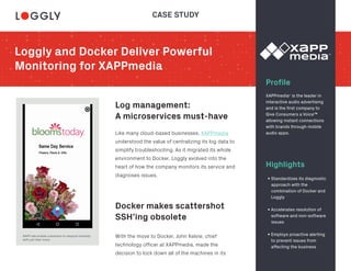 Loggly and Docker Deliver Powerful
Monitoring for XAPPmedia
Profile
Log management:
A microservices must-have
Docker makes scattershot
SSH’ing obsolete
Highlights
XAPPmedia is the leader in
interactive audio advertising
and is the first company to
Give Consumers a Voice™
allowing instant connections
with brands through mobile
audio apps.
XAPP ads enable customers to respond instantly
with just their voice.
Like many cloud-based businesses, XAPPmedia
understood the value of centralizing its log data to
simplify troubleshooting. As it migrated its whole
environment to Docker, Loggly evolved into the
heart of how the company monitors its service and
diagnoses issues.
With the move to Docker, John Kelvie, chief
technology officer at XAPPmedia, made the
decision to lock down all of the machines in its
• Standardizes its diagnostic
approach with the
combination of Docker and
Loggly
• Accelerates resolution of
software and non-software
issues
• Employs proactive alerting
to prevent issues from
affecting the business
CASE STUDY
®
 