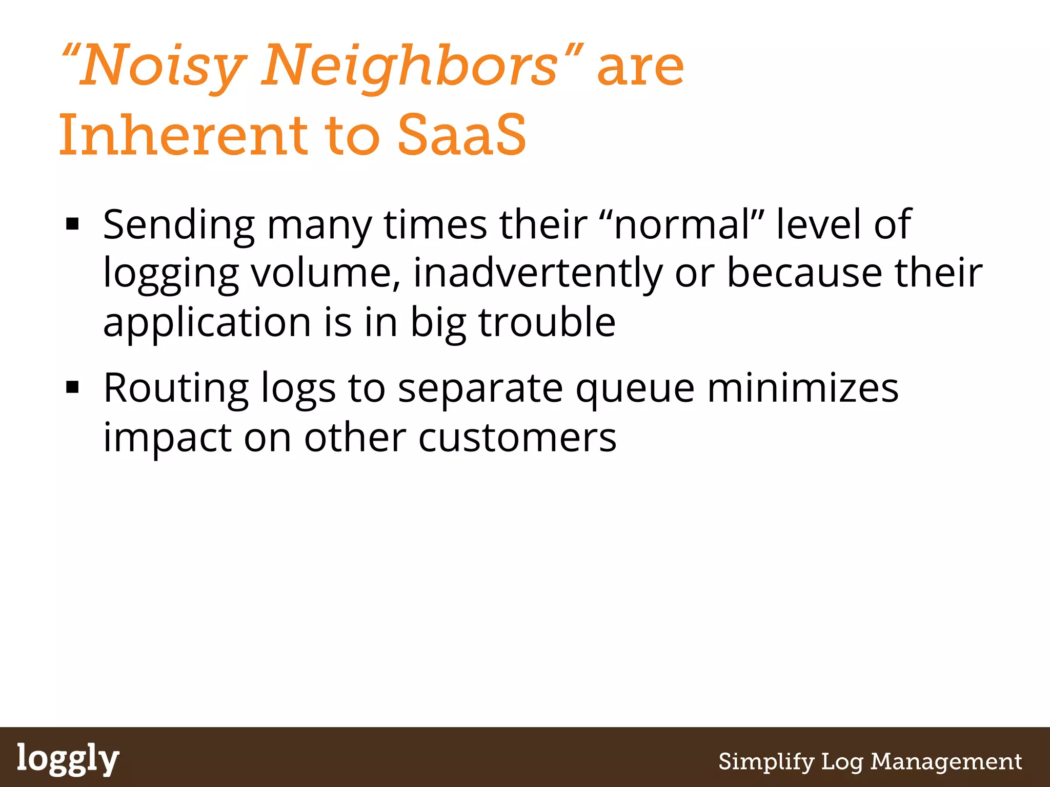 “Noisy Neighbors” are 
Inherent to SaaS 
§ Sending many times their “normal” level of 
logging volume, inadvertently or because their 
application is in big trouble 
§ Routing logs to separate queue minimizes 
impact on other customers 
| Log management as a service Simplify Log Management 
 