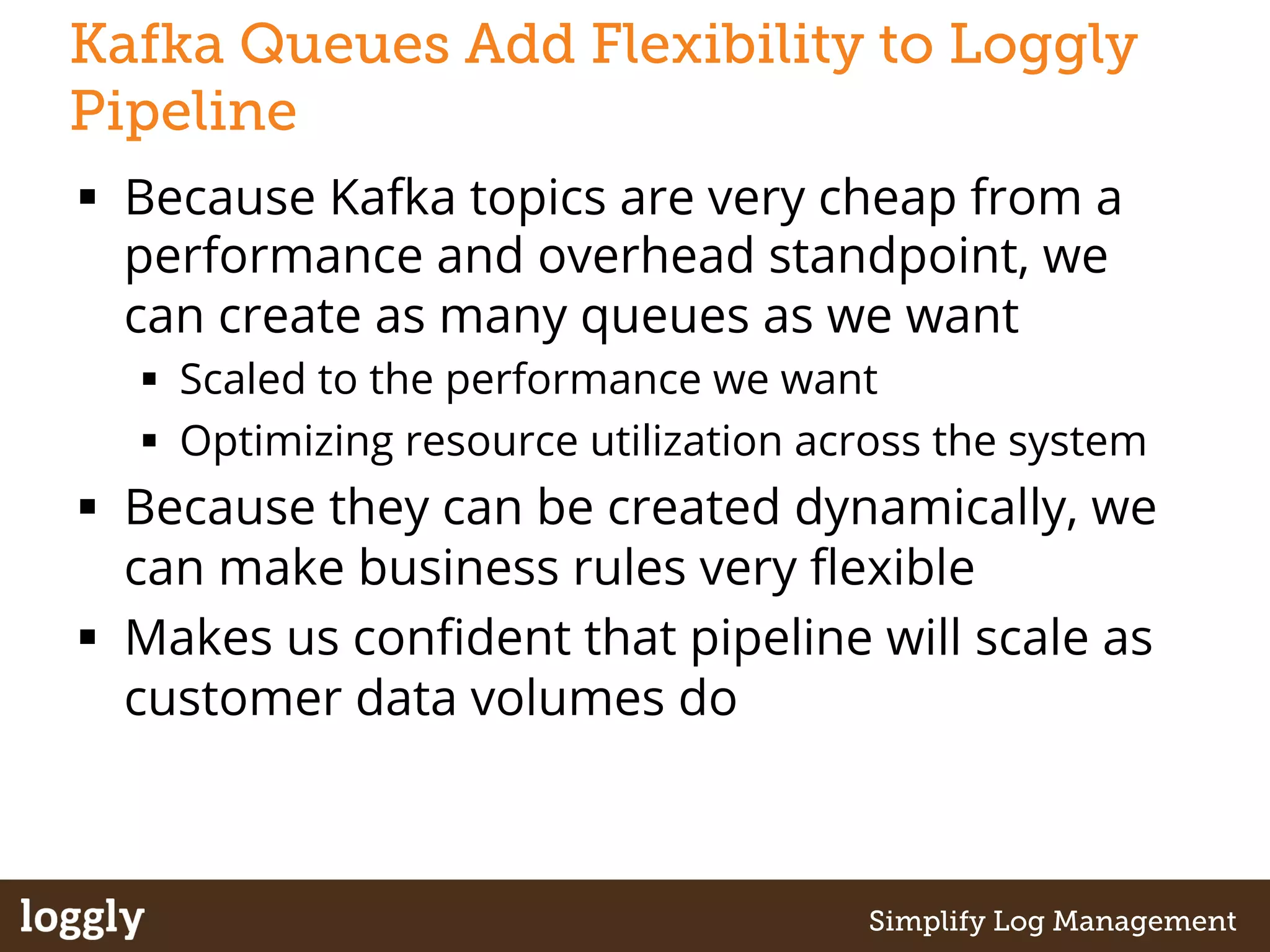 Kafka Queues Add Flexibility to Loggly 
Pipeline 
§ Because Kafka topics are very cheap from a 
performance and overhead standpoint, we 
can create as many queues as we want 
§ Scaled to the performance we want 
§ Optimizing resource utilization across the system 
§ Because they can be created dynamically, we 
can make business rules very flexible 
§ Makes us confident that pipeline will scale as 
customer data volumes do 
| Log management as a service Simplify Log Management 
 