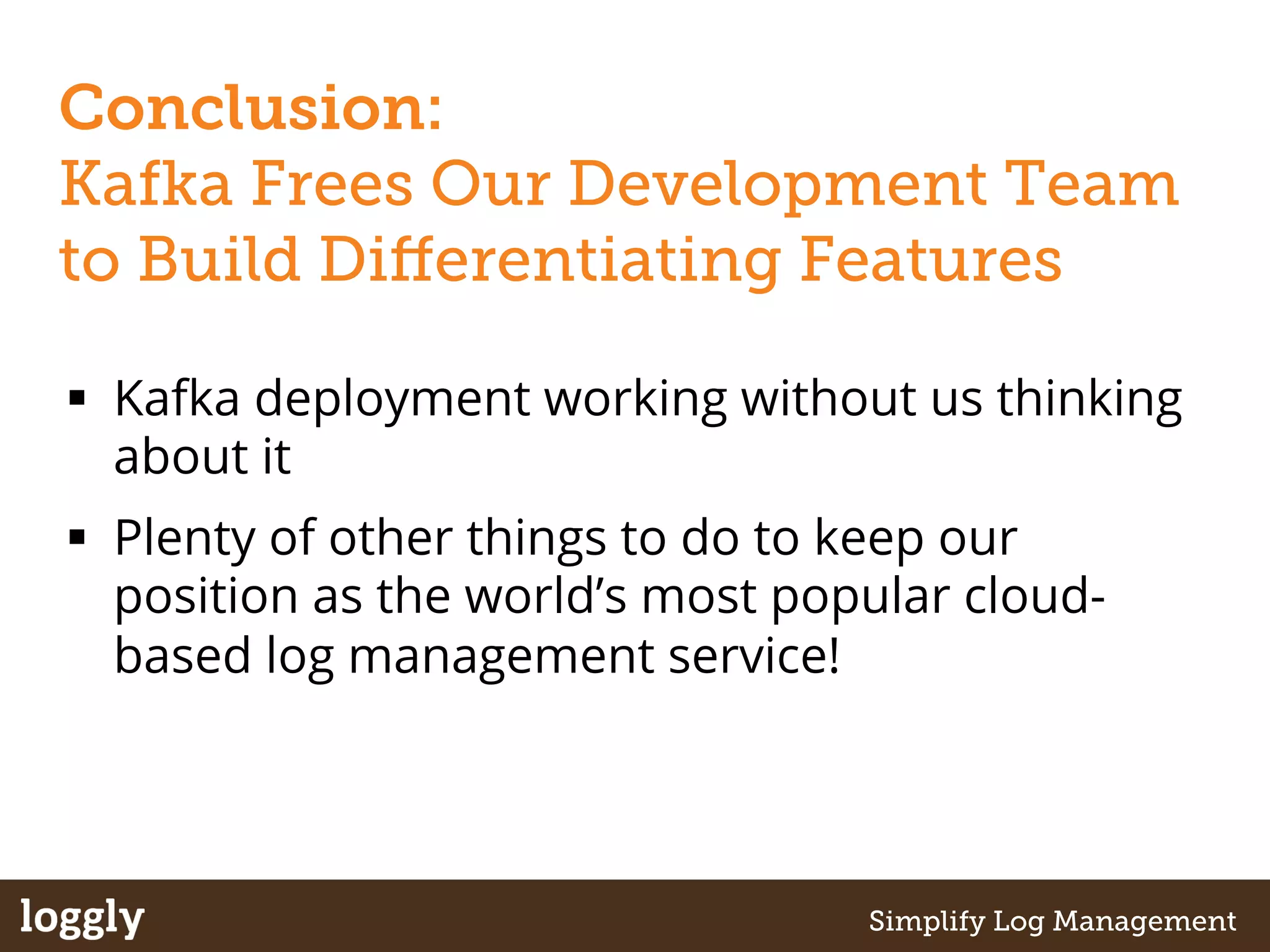 Conclusion: 
Kafka Frees Our Development Team 
to Build Differentiating Features 
§ Kafka deployment working without us thinking 
about it 
§ Plenty of other things to do to keep our 
position as the world’s most popular cloud-based 
log management service! 
| Log management as a service Simplify Log Management 
 