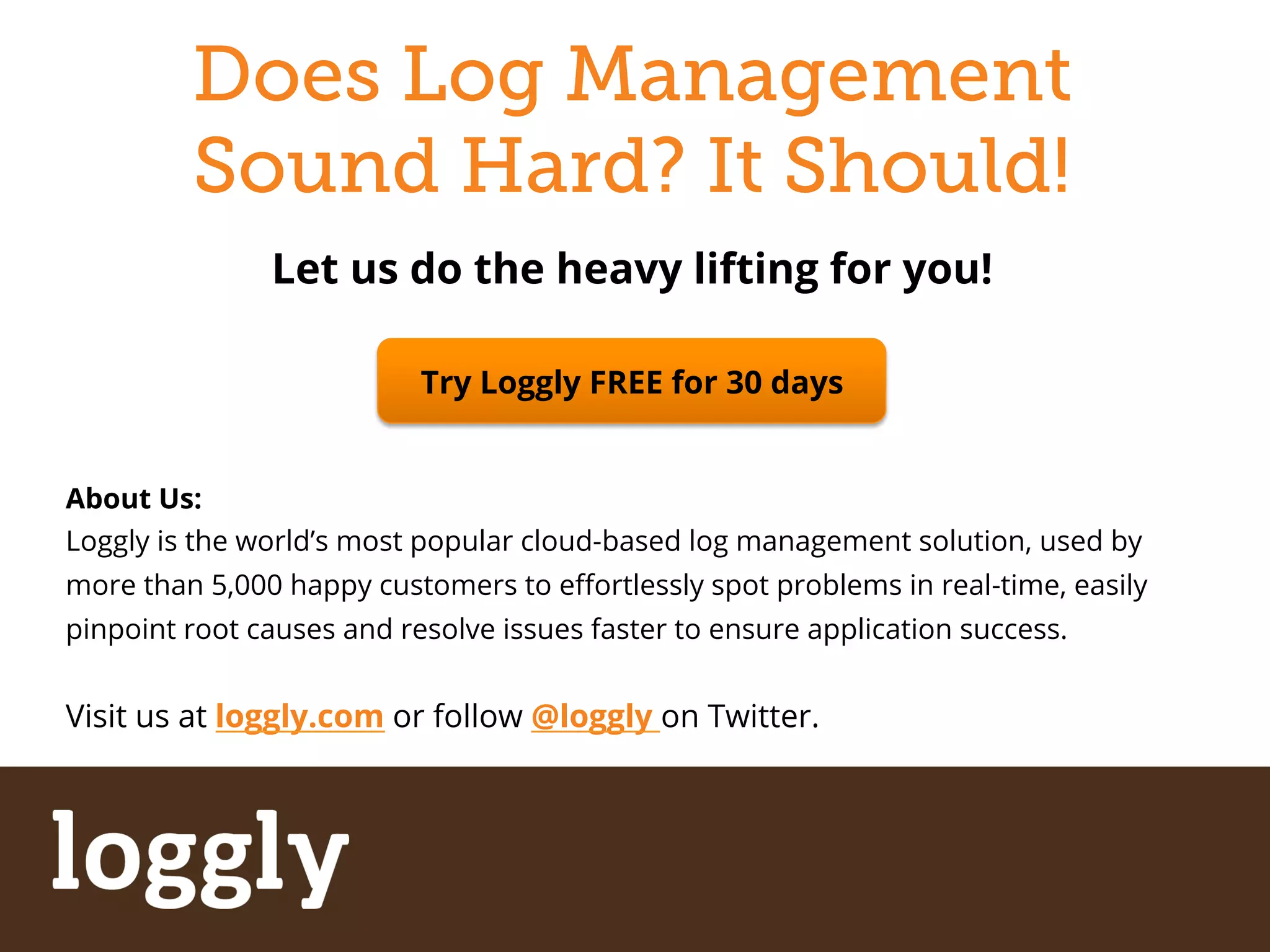 Does Log Management 
Sound Hard? It Should! 
Let us do the heavy lifting for you! 
Try Loggly FREE for 30 days 
About Us: 
Loggly is the world’s most popular cloud-based log management solution, used by 
more than 5,000 happy customers to effortlessly spot problems in real-time, easily 
pinpoint root causes and resolve issues faster to ensure application success. 
Visit us at loggly.com or follow @loggly on Twitter. 
| Log management as a service Simplify Log Management 
 