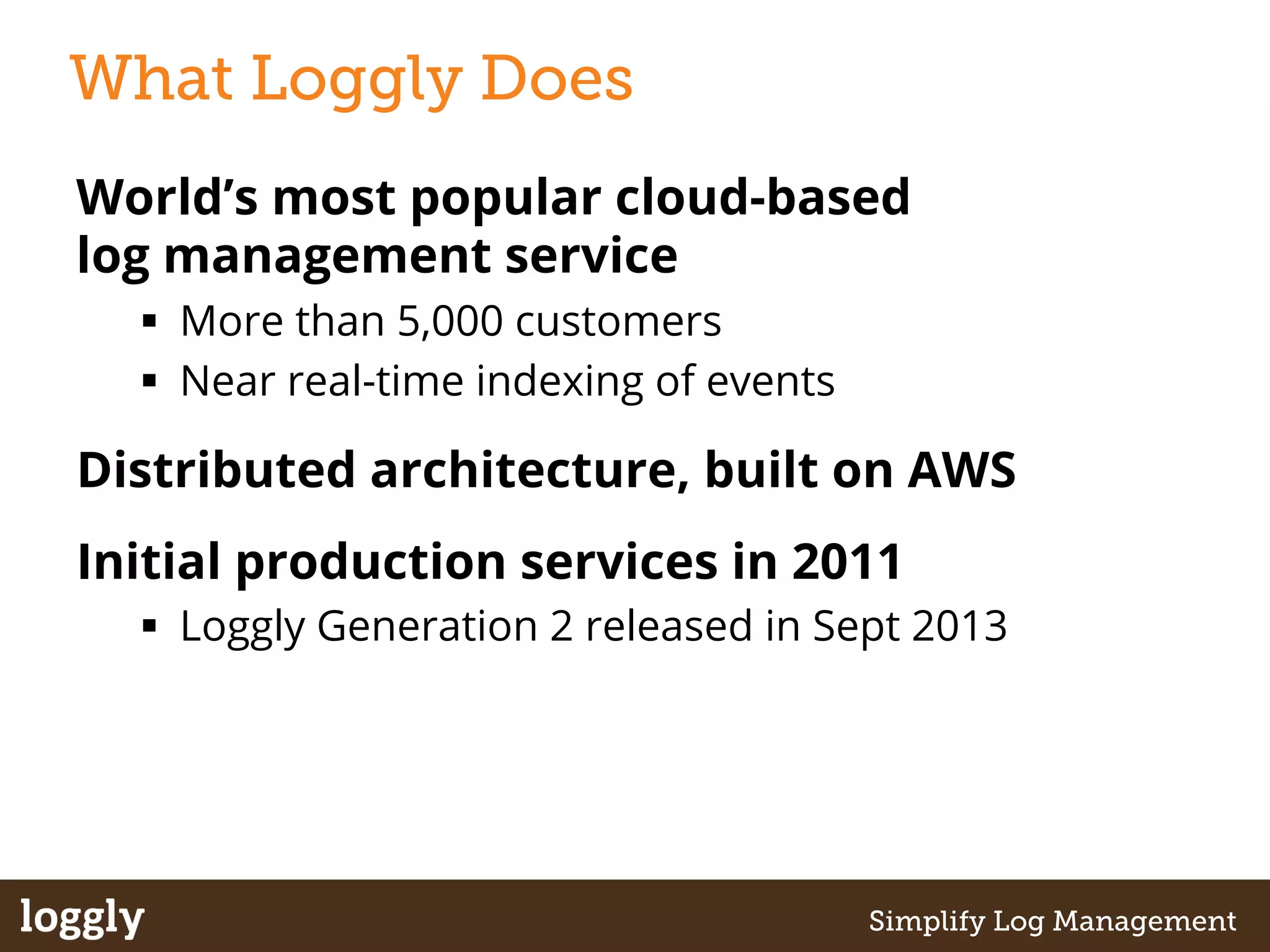 What Loggly Does 
World’s most popular cloud-based 
log management service 
§ More than 5,000 customers 
§ Near real-time indexing of events 
Distributed architecture, built on AWS 
Initial production services in 2011 
§ Loggly Generation 2 released in Sept 2013 
| Log management as a service Simplify Log Management 
 