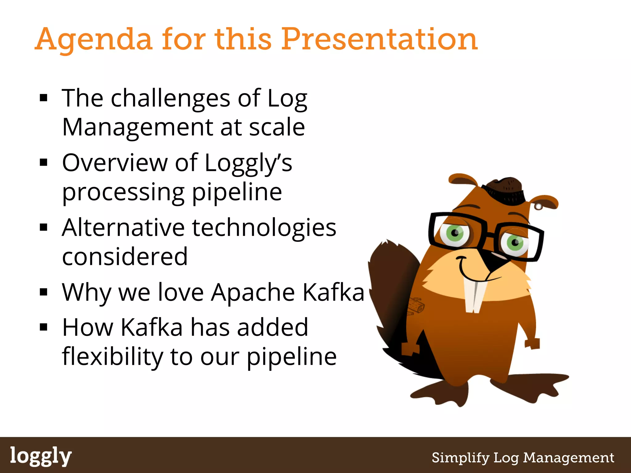 Agenda for this Presentation 
§ The challenges of Log 
Management at scale 
§ Overview of Loggly’s 
processing pipeline 
§ Alternative technologies 
considered 
§ Why we love Apache Kafka 
§ How Kafka has added 
flexibility to our pipeline 
| Log management as a service Simplify Log Management 
 