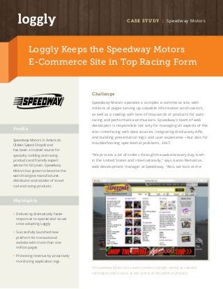 CASE STUDY | Speedway Motors 
Loggly Keeps the Speedway Motors 
E-Commerce Site in Top Racing Form 
Challenge 
Speedway Motors operates a complex e-commerce site, with 
millions of pages serving up valuable information and how-to’s, 
as well as a catalog with tens of thousands of products for auto 
racing and performance enthusiasts. Speedway’s team of web 
developers is responsible not only for managing all aspects of the 
site—interfacing with data sources, integrating third-party APIs, 
and building presentation logic and user experience—but also for 
troubleshooting operational problems, 24x7. 
“We process a lot of orders through the website every day, both 
in the United States and internationally,” says Aaron Remaklus, 
web development manager at Speedway. “Also, we look at the 
Profile 
Speedway Motors is America’s 
Oldest Speed Shop® and 
has been a trusted source for 
specialty rodding and racing 
products and friendly expert 
advice for 60 years. Speedway 
Motors has grown to become the 
world’s largest manufacturer, 
distributor and retailer of street 
rod and racing products. 
Highlights 
• Delivering dramatically faster 
responses to operational issues 
since adopting Loggly 
• Successfully launched new 
platform for transactional 
website with more than one 
million pages 
• Protecting revenue by proactively 
monitoring application logs 
The Speedway Motors site contains millions of pages serving up valuable 
information and how-to’s as well as tens of thousands of products. 
 