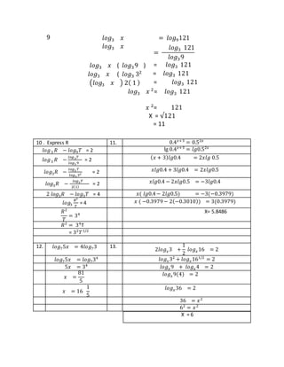 9 𝑙𝑜𝑔3 𝑥 = 𝑙𝑜𝑔9121
𝑙𝑜𝑔3 𝑥
=
𝑙𝑜𝑔3 121
𝑙𝑜𝑔39
𝑙𝑜𝑔3 𝑥 ( 𝑙𝑜𝑔39 ) = 𝑙𝑜𝑔3 121
𝑙𝑜𝑔3 𝑥 ( 𝑙𝑜𝑔3 32 = 𝑙𝑜𝑔3 121
(𝑙𝑜𝑔3 𝑥 ) 2( 1 ) = 𝑙𝑜𝑔3 121
𝑙𝑜𝑔3 𝑥 2
= 𝑙𝑜𝑔3 121
𝑥 2
= 121
X = √121
= 11
10 . Express R 11. 0.4 𝑥+3
= 0.52𝑥
𝑙𝑜𝑔3 𝑅 − 𝑙𝑜𝑔9 𝑇 = 2 lg 0.4 𝑥+3
= 𝑙𝑔0.52𝑥
𝑙𝑜𝑔3 𝑅 −
𝑙𝑜𝑔3 𝑇
𝑙𝑜𝑔3 9
= 2 ( 𝑥 + 3) 𝑙𝑔0.4 = 2𝑥𝑙𝑔 0.5
𝑙𝑜𝑔3 𝑅 −
𝑙𝑜𝑔3 𝑇
𝑙𝑜𝑔3 32 = 2 𝑥𝑙𝑔0.4 + 3𝑙𝑔0.4 = 2𝑥𝑙𝑔0.5
𝑙𝑜𝑔3 𝑅 −
𝑙𝑜𝑔3 𝑇
2(1)
= 2 𝑥𝑙𝑔0.4 − 2𝑥𝑙𝑔0.5 = −3𝑙𝑔0.4
2 𝑙𝑜𝑔3 𝑅 − 𝑙𝑜𝑔3 𝑇 = 4 𝑥( 𝑙𝑔0.4− 2𝑙𝑔0.5) = −3(−0.3979)
𝑙𝑜𝑔3
𝑅2
𝑇
= 4 𝑥 ( −0.3979− 2(−0.3010)) = 3(0.3979)
𝑅2
𝑇
= 34
X= 5.8486
𝑅2
= 34
T
= 32
𝑇1/2
12. 𝑙𝑜𝑔75𝑥 = 4𝑙𝑜𝑔73 13.
2𝑙𝑜𝑔 𝑥3 +
1
2
𝑙𝑜𝑔 𝑥16 = 2
𝑙𝑜𝑔75𝑥 = 𝑙𝑜𝑔734 𝑙𝑜𝑔 𝑥32
+ 𝑙𝑜𝑔 𝑥161/2
= 2
5𝑥 = 34
𝑙𝑜𝑔 𝑥9 + 𝑙𝑜𝑔 𝑥4 = 2
𝑥 =
81
5
𝑙𝑜𝑔 𝑥9(4) = 2
𝑥 = 16
1
5
𝑙𝑜𝑔 𝑥36 = 2
36 = 𝑥2
62
= 𝑥2
X = 6
 