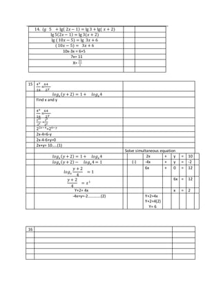 14. 𝑙𝑔 5 + lg( 2𝑥 − 1) = lg 3 + lg( 𝑥 + 2)
lg 5(2𝑥 − 1) = lg 3(𝑥 + 2)
lg (10𝑥 − 5) = lg 3𝑥 + 6
( 10𝑥 − 5) = 3𝑥 + 6
10x-3x = 6+5
7x= 11
X=
11
7
15 4 𝑥
16
=
64
2 𝑦
𝑙𝑜𝑔 𝑥( 𝑦 + 2) = 1 + 𝑙𝑜𝑔 𝑥4
Find x and y
4 𝑥
16
=
64
2 𝑦
22𝑥
24 =
26
2 𝑦
22𝑥−4
=26−𝑦
2x-4=6-y
2x-4-6+y=0
2x+y= 10…..(1)
Solve simultaneous equation
𝑙𝑜𝑔 𝑥( 𝑦 + 2) = 1 + 𝑙𝑜𝑔 𝑥4 2x + y = 10
𝑙𝑜𝑔 𝑥( 𝑦 + 2) − 𝑙𝑜𝑔 𝑥4 = 1 (-) -4x + y = -2
𝑙𝑜𝑔 𝑥
𝑦 + 2
4
= 1
6x + 0 = 12
𝑦 + 2
4
= 𝑥1
6x = 12
Y+2= 4x x = 2
-4x+y=-2………….(2) Y+2=4x
Y+2=4(2)
Y= 6
16
 