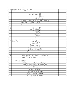 17 𝑙𝑜𝑔32 = 0.631 𝑙𝑜𝑔35 = 1.465
𝑙𝑜𝑔31.2 = 𝑙𝑜𝑔3
12
10
= 𝑙𝑜𝑔3
22
× 3
2 × 5
= 2𝑙𝑜𝑔32 + 𝑙𝑜𝑔33 − (𝑙𝑜𝑔32 + 𝑙𝑜𝑔35 )
= 2(0.631) +1 – (0.631 + 1.465)
=
18
𝑙𝑜𝑔3
25
4
= 𝑙𝑜𝑔3
52
22
=
2𝑙𝑜𝑔3 5
2𝑙𝑜𝑔3 2
=
2(1.465)
2(0.631)
=
19 𝑙𝑜𝑔5 √21 = 𝑙𝑜𝑔5 √3 × 7
= 𝑙𝑜𝑔53 × 71/2
1
2
𝑙𝑜𝑔5 ( 3 × 7)
1
2
(𝑙𝑜𝑔5 3 + 𝑙𝑜𝑔5 7)
=
20 2𝑙𝑜𝑔10(𝑥 − 𝑦) = 1 + 𝑙𝑜𝑔10 𝑥 + 𝑙𝑜𝑔10 𝑦
Proof 𝑥2
+ 𝑦2
= 12𝑥𝑦
𝑥2
+ 𝑦2
= 12𝑥𝑦
𝑙𝑜𝑔10(𝑥 − 𝑦)2
= 𝑙𝑜𝑔10 10 + 𝑙𝑜𝑔10 𝑥𝑦
𝑙𝑜𝑔10(𝑥 − 𝑦)2
− 𝑙𝑜𝑔1010 = 𝑙𝑜𝑔10 𝑥𝑦
(𝑥−𝑦)2
10
= xy
(𝑥 − 𝑦)2
= 10𝑥𝑦
( 𝑥 − 𝑦)( 𝑥 − 𝑦) = 10 xy
𝑥2
− 𝑥𝑦 − 𝑥𝑦 + 𝑦2
=10xy
𝑥2
+ 𝑦2
=12xy is proven
 