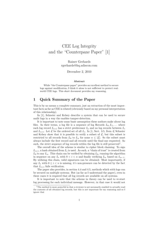 CEE Log Integrity
and the “Counterpane Paper” [1]
Rainer Gerhards
rgerhards@hq.adiscon.com
December 2, 2010
Abstract
While “the Counterpane paper” provides an excellent method to secure
logs against modiﬁcation, I think it alone is not suﬃcient to protect real-
world CEE logs. This short document provides my reasoning.
1 Quick Summary of the Paper
This is by no means a complete summary, just an extraction of the most impor-
tant facts as far as CEE is related (obviously based on my personal interpretation
of this relationship).
In [1], Schneier and Kelsey describe a system that can be used to secure
audit logs in a way the enables tamper-detection.
It is important to note some basic assumption these authors make about log
ﬁles. In their terms, a log ﬁle is a sequence of log Records L0, L1, . . . where
each log record Li+1 has a strict predecessor Li and no log records between Li
and Li+1. Let L be the ordered set of all Li. In [1, Sect. 3.5, Item 4] Schneier
and Kelsey show that it is possible to verify a subset of L, but this subset is
restricted to all records from L0 to Ln for some n ≤ |L|. So the subset must
always include the ﬁrst record and all records until the ﬁnal one requested. As
such, the strict sequence of log records within the log ﬁle is still preserved1
.
The overall idea of the scheme is similar to cipher block chaining: To sign
Li+1, a hash obtained from Li is used. As such, a “chain of trust” is created from
L0 to any Ln. This chain can be veriﬁed by obtaining L0, running the algorithm
in sequence on any Li with 0 < i < n and ﬁnally verifying Ln based on Ln−1.
By utilizing this chain, valid signatures can be obtained. Most importantly, if
any Li with 0 ≤ i < n is missing, it’s non-presence can be detected by the fact
that Li+1 fails veriﬁcation.
The paper also provides, in section 4.4 and 4.5, methods which with logs can
be secured on multiple systems. But (as far as I understand the paper), even in
these cases it is required that all log records are available on all systems.
It is important to note that the scheme in theory can be used to re-start
log processing for each individual message. However, in that case it would not
1The method is more powerful in that a reviewer is not necessarily enabled to actually read
the contents of all obtained log records, but this is not important for my reasoning and so I
ignore that
1
 