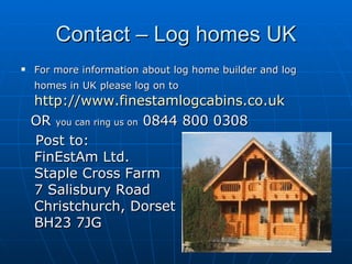 Contact – Log homes UK For more information about log home builder and log homes in UK please log on to   http://www.finestamlogcabins.co.uk   OR  you can ring us on  0844 800 0308  Post to:  FinEstAm Ltd. Staple Cross Farm 7 Salisbury Road Christchurch, Dorset  BH23 7JG  
