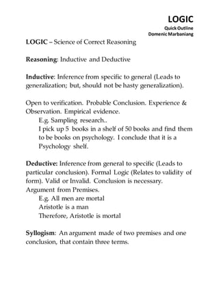LOGIC 
Quick Outline 
Domenic Marbaniang 
LOGIC – Science of Correct Reasoning 
Reasoning: Inductive and Deductive 
Inductive: Inference from specific to general (Leads to 
generalization; but, should not be hasty generalization). 
Open to verification. Probable Conclusion. Experience & 
Observation. Empirical evidence. 
E.g. Sampling research.. 
I pick up 5 books in a shelf of 50 books and find them 
to be books on psychology. I conclude that it is a 
Psychology shelf. 
Deductive: Inference from general to specific (Leads to 
particular conclusion). Formal Logic (Relates to validity of 
form). Valid or Invalid. Conclusion is necessary. 
Argument from Premises. 
E.g. All men are mortal 
Aristotle is a man 
Therefore, Aristotle is mortal 
Syllogism: An argument made of two premises and one 
conclusion, that contain three terms. 
 
