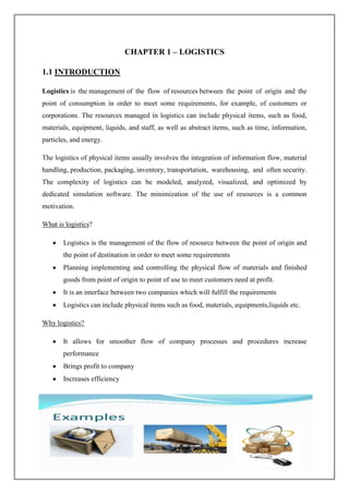 Page | 1
CHAPTER 1 – LOGISTICS
1.1 INTRODUCTION
Logistics is the management of the flow of resources between the point of origin and the
point of consumption in order to meet some requirements, for example, of customers or
corporations. The resources managed in logistics can include physical items, such as food,
materials, equipment, liquids, and staff, as well as abstract items, such as time, information,
particles, and energy.
The logistics of physical items usually involves the integration of information flow, material
handling, production, packaging, inventory, transportation, warehousing, and often security.
The complexity of logistics can be modeled, analyzed, visualized, and optimized by
dedicated simulation software. The minimization of the use of resources is a common
motivation.
What is logistics?
Logistics is the management of the flow of resource between the point of origin and
the point of destination in order to meet some requirements
Planning implementing and controlling the physical flow of materials and finished
goods from point of origin to point of use to meet customers need at profit.
It is an interface between two companies which will fulfill the requirements
Logistics can include physical items such as food, materials, equipments,liquids etc.
Why logistics?
It allows for smoother flow of company processes and procedures increase
performance
Brings profit to company
Increases efficiency
 