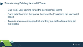 #Logi16
- One week Logi training for all the development teams
- Good adoption from the teams, because the 2 solutions are javascript
based
- Team is now more independent and they are self sufficient to build
the reports
Transforming Existing Kendo UI Team
 