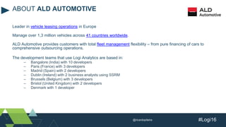 #Logi16
Leader in vehicle leasing operations in Europe
Manage over 1,3 million vehicles across 41 countries worldwide.
ALD Automotive provides customers with total fleet management flexibility – from pure financing of cars to
comprehensive outsourcing operations.
The development teams that use Logi Analytics are based in:
– Bangalore (India) with 10 developers
– Paris (France) with 3 developers
– Madrid (Spain) with 2 developers
– Dublin (Ireland) with 2 business analysts using SSRM
– Brussels (Belgium) with 3 developers
– Bristol (United Kingdom) with 2 developers
– Denmark with 1 developer
ABOUT ALD AUTOMOTIVE
@ricardopiteira
 