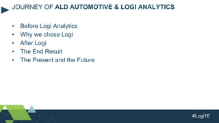 #Logi16
• Before Logi Analytics
• Why we chose Logi
• After Logi
• The End Result
• The Present and the Future
JOURNEY OF ALD AUTOMOTIVE & LOGI ANALYTICS
 